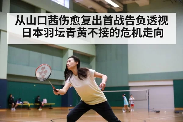 从山口茜伤愈复出首战告负透视日本羽坛青黄不接的危机走向