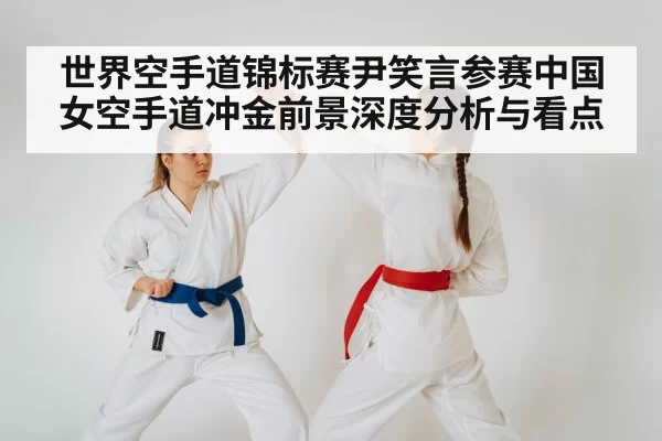 世界空手道锦标赛尹笑言参赛中国女空手道冲金前景深度分析与看点